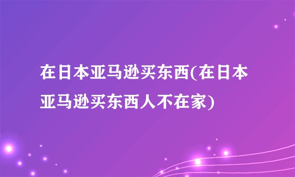 在日本亚马逊买东西(在日本亚马逊买东西人不在家)