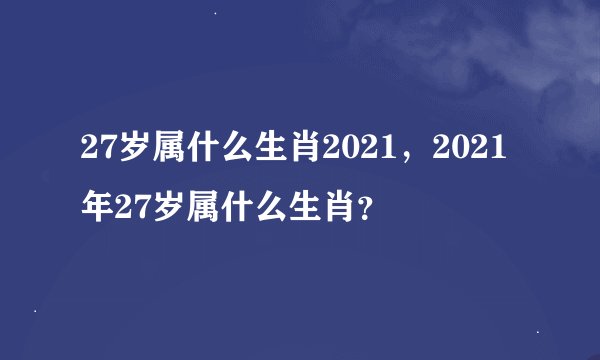27岁属什么生肖2021，2021年27岁属什么生肖？