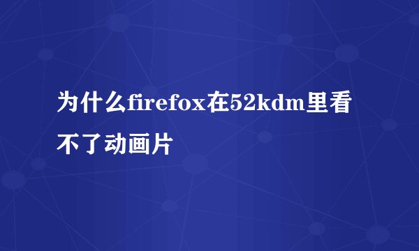 为什么firefox在52kdm里看不了动画片