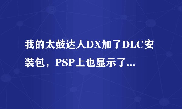 我的太鼓达人DX加了DLC安装包，PSP上也显示了图标，安装过程是按照网上说的来的，但为什么进入游戏没新歌