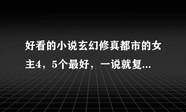 好看的小说玄幻修真都市的女主4，5个最好，一说就复制一大堆的就不要来了