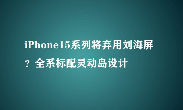 iPhone15系列将弃用刘海屏？全系标配灵动岛设计