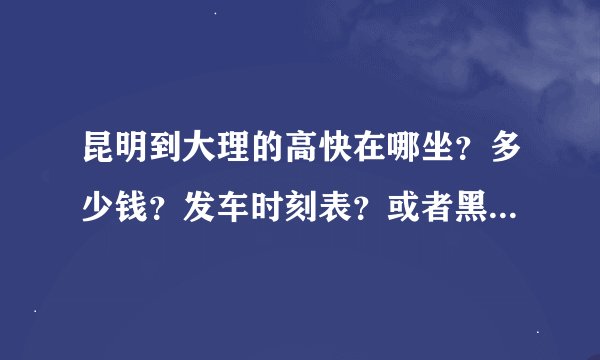 昆明到大理的高快在哪坐？多少钱？发车时刻表？或者黑车有木有？