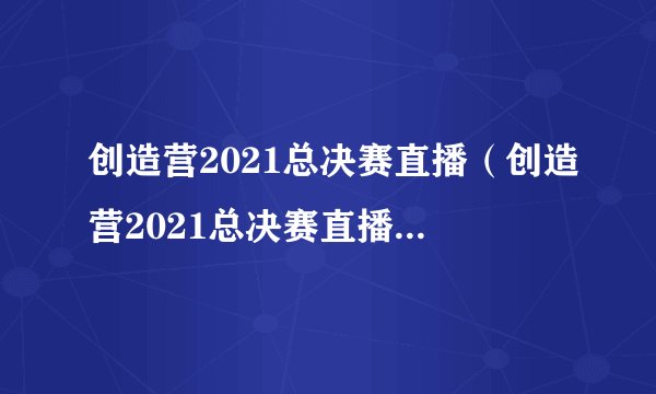 创造营2021总决赛直播（创造营2021总决赛直播时间到几点）