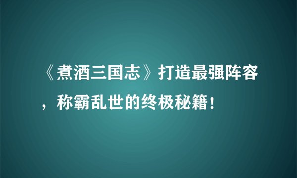 《煮酒三国志》打造最强阵容,称霸乱世的终极秘籍!