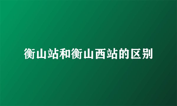 衡山站和衡山西站的区别