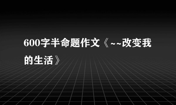 600字半命题作文《~~改变我的生活》