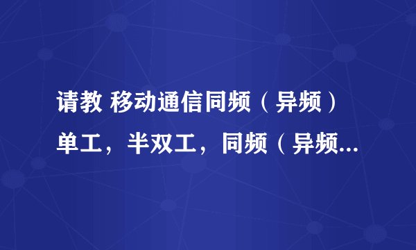 请教 移动通信同频（异频）单工，半双工，同频（异频）全双工的通信原理 请详细说下 还有对应的一些应用