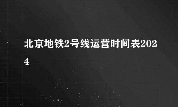 北京地铁2号线运营时间表2024