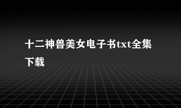 十二神兽美女电子书txt全集下载