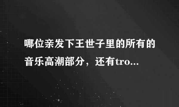 哪位亲发下王世子里的所有的音乐高潮部分，还有trouble maker的。做铃声用。谢谢！！邮箱sh.mm@qq.com