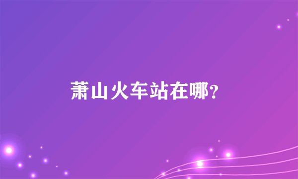 萧山火车站在哪？