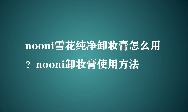 nooni雪花纯净卸妆膏怎么用？nooni卸妆膏使用方法