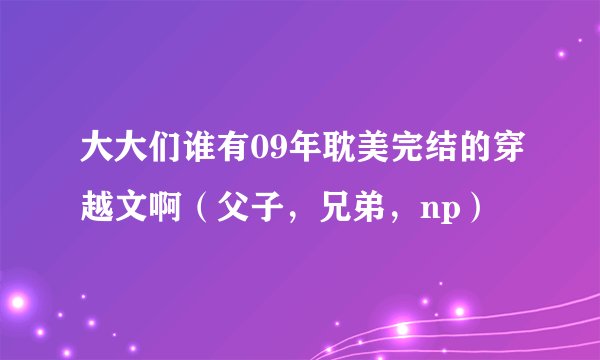 大大们谁有09年耽美完结的穿越文啊（父子，兄弟，np）
