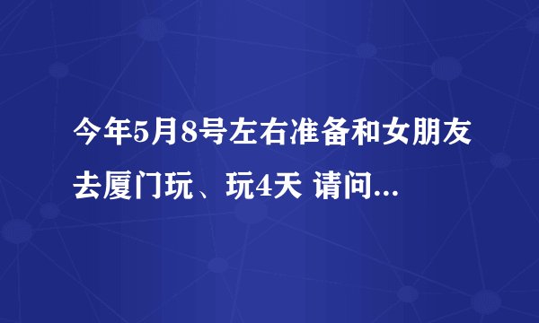 今年5月8号左右准备和女朋友去厦门玩、玩4天 请问各位大师帮我安排下具体的行程，鼓浪屿和环岛路必去的