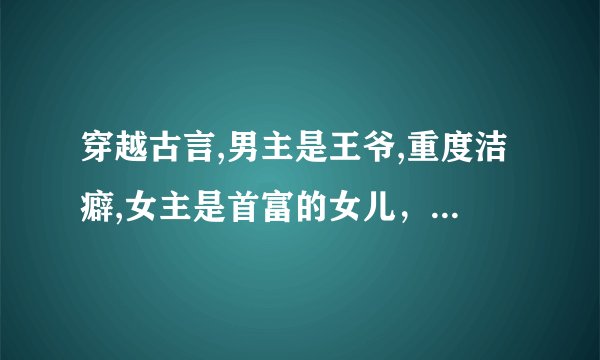 穿越古言,男主是王爷,重度洁癖,女主是首富的女儿，女主穿越是因为现代的父母送女主的礼物，选择穿越成
