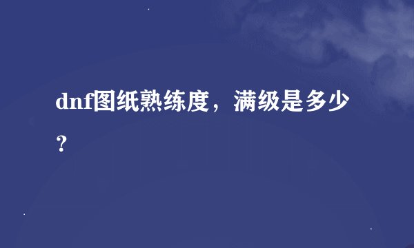 dnf图纸熟练度，满级是多少？