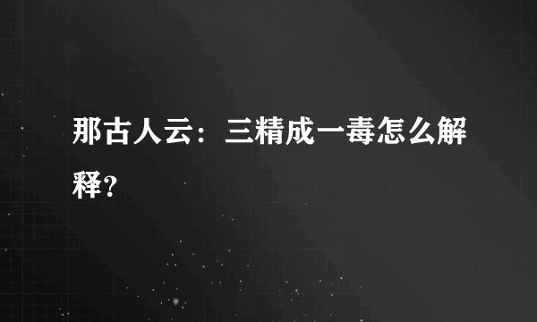 那古人云：三精成一毒怎么解释？