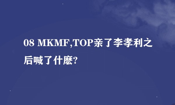 08 MKMF,TOP亲了李孝利之后喊了什麽?