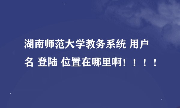 湖南师范大学教务系统 用户名 登陆 位置在哪里啊！！！！