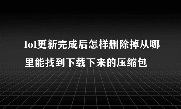 lol更新完成后怎样删除掉从哪里能找到下载下来的压缩包