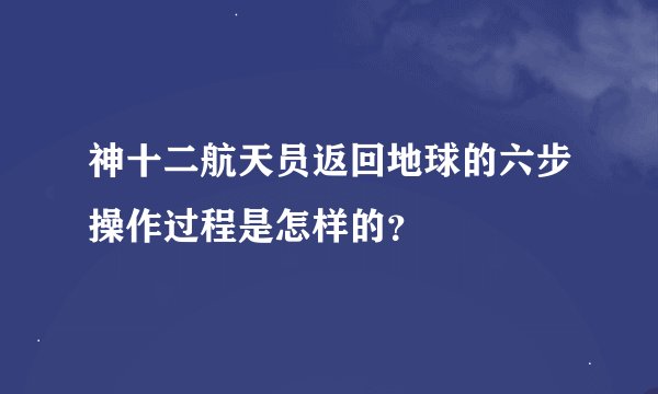 神十二航天员返回地球的六步操作过程是怎样的？