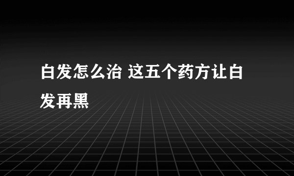 白发怎么治 这五个药方让白发再黑