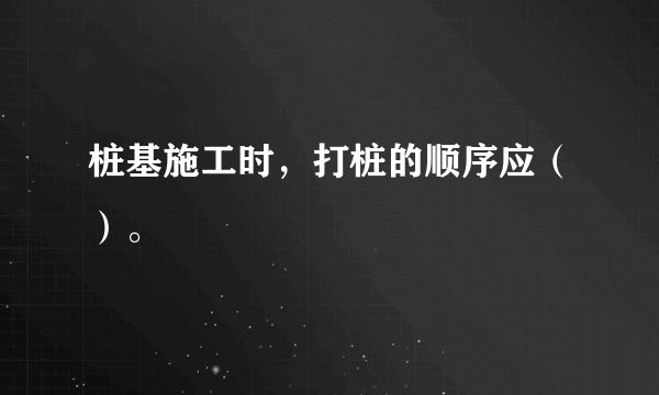 桩基施工时，打桩的顺序应（）。