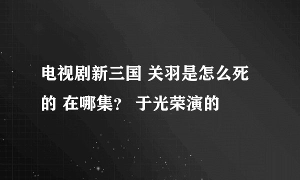 电视剧新三国 关羽是怎么死的 在哪集？ 于光荣演的
