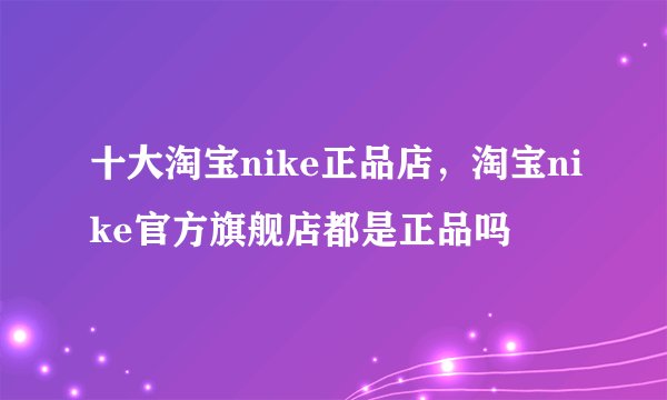 十大淘宝nike正品店，淘宝nike官方旗舰店都是正品吗