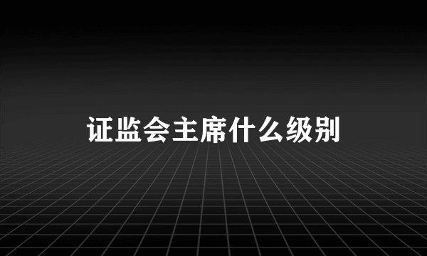 证监会主席什么级别
