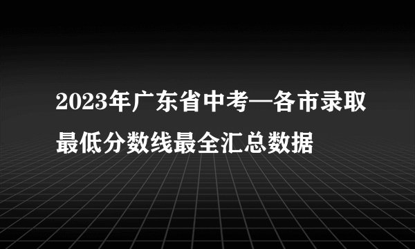 2023年广东省中考—各市录取最低分数线最全汇总数据