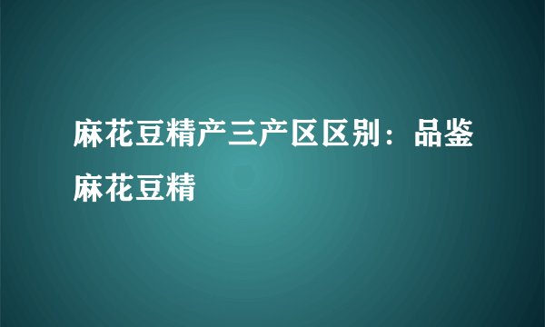麻花豆精产三产区区别：品鉴麻花豆精