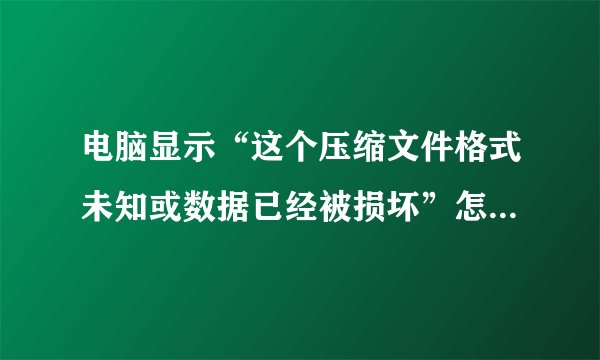 电脑显示“这个压缩文件格式未知或数据已经被损坏”怎么修复啊