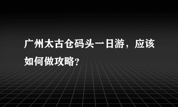 广州太古仓码头一日游，应该如何做攻略？