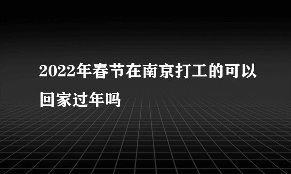 2022年春节在南京打工的可以回家过年吗