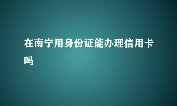 在南宁用身份证能办理信用卡吗