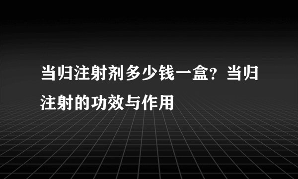 当归注射剂多少钱一盒？当归注射的功效与作用