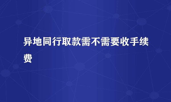 异地同行取款需不需要收手续费