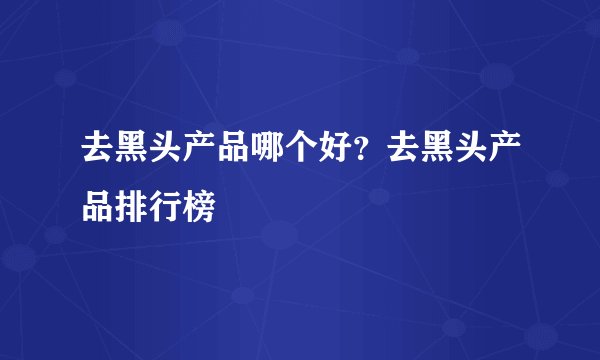去黑头产品哪个好？去黑头产品排行榜