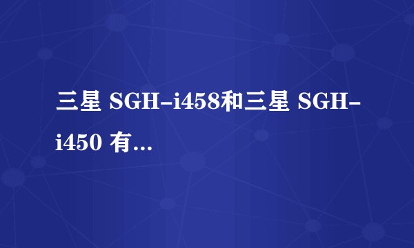 三星 SGH-i458和三星 SGH-i450 有什么差别
