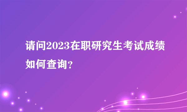 请问2023在职研究生考试成绩如何查询？