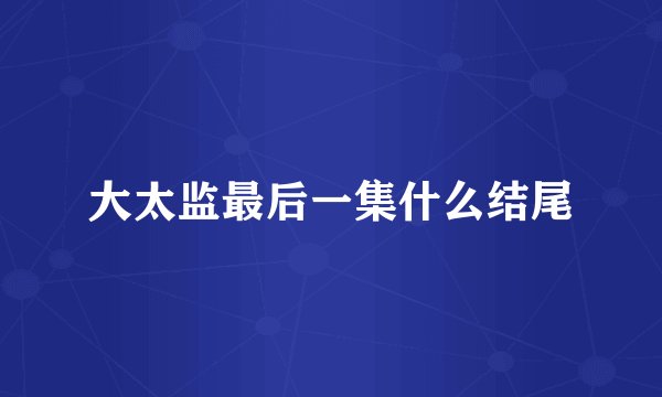 大太监最后一集什么结尾