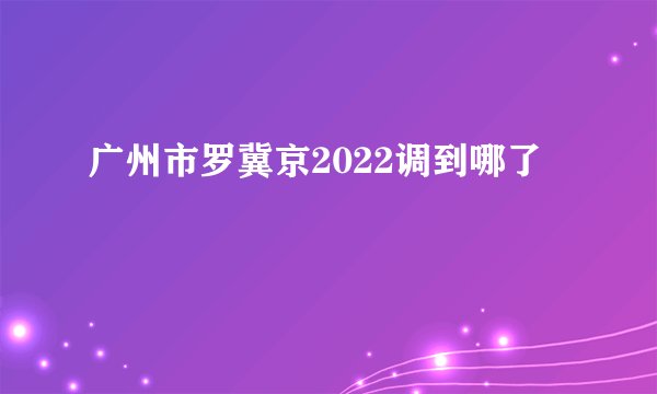 广州市罗冀京2022调到哪了