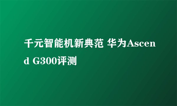千元智能机新典范 华为Ascend G300评测