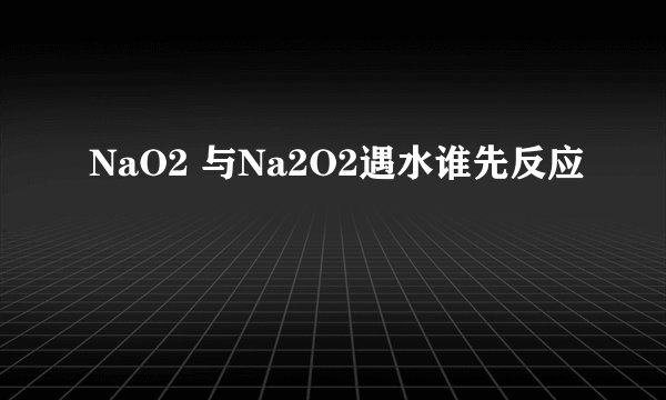 NaO2 与Na2O2遇水谁先反应