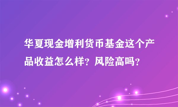 华夏现金增利货币基金这个产品收益怎么样？风险高吗？