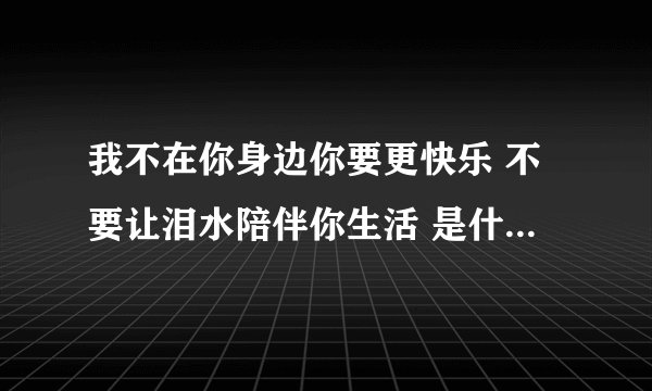我不在你身边你要更快乐 不要让泪水陪伴你生活 是什么歌的歌词