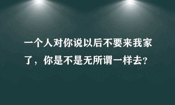 一个人对你说以后不要来我家了，你是不是无所谓一样去？