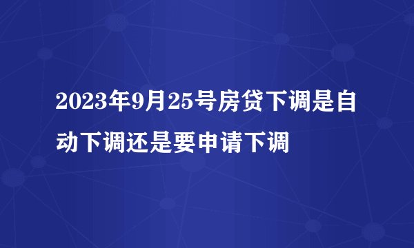 2023年9月25号房贷下调是自动下调还是要申请下调